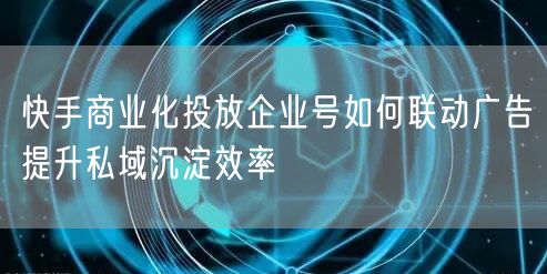 快手商业化投放企业号如何联动广告提升私域沉淀效率