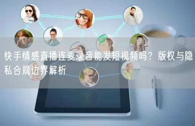 快手情感直播连麦录音能发短视频吗？版权与隐私合规边界解析