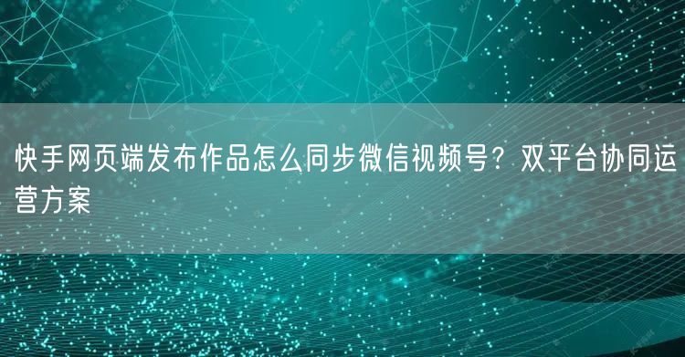 快手网页端发布作品怎么同步微信视频号？双平台协同运营方案
